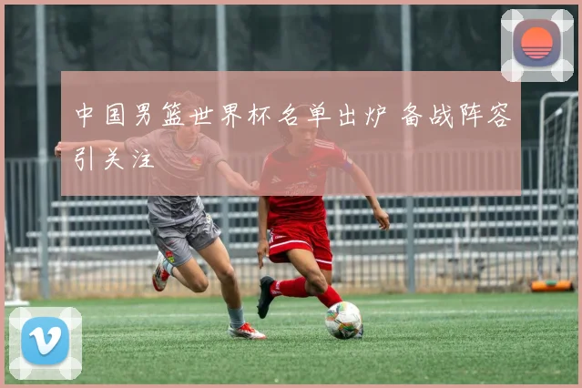 中国男篮世界杯名单出炉 备战阵容引关注