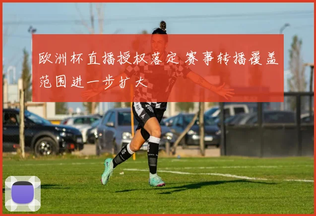 欧洲杯直播授权落定 赛事转播覆盖范围进一步扩大