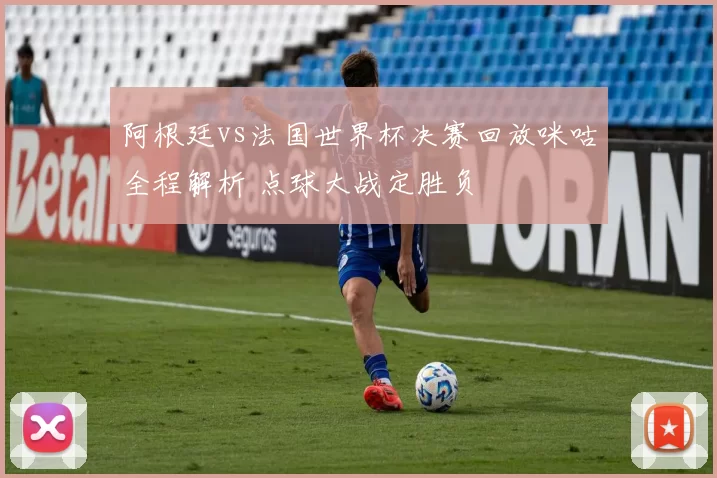 阿根廷vs法国世界杯决赛回放咪咕全程解析 点球大战定胜负