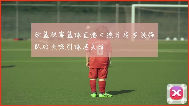 欧篮联赛篮球直播火热开启 多场强队对决吸引球迷关注