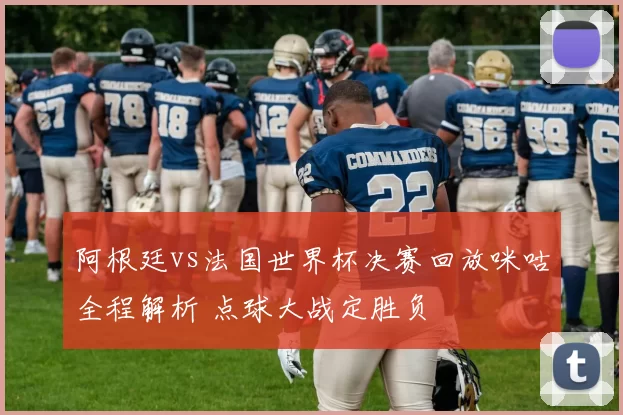 阿根廷vs法国世界杯决赛回放咪咕全程解析 点球大战定胜负