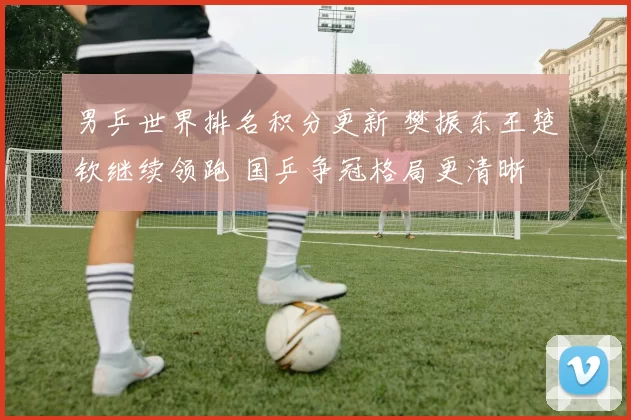 男乒世界排名积分更新 樊振东王楚钦继续领跑 国乒争冠格局更清晰