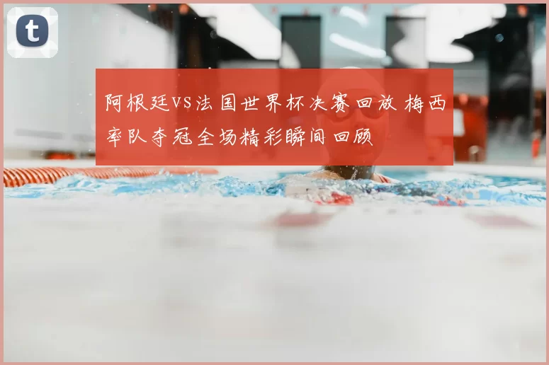 阿根廷vs法国世界杯决赛回放 梅西率队夺冠全场精彩瞬间回顾