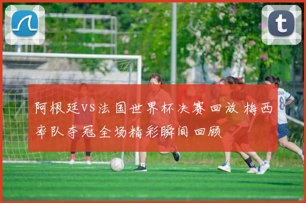 阿根廷vs法国世界杯决赛回放 梅西率队夺冠全场精彩瞬间回顾