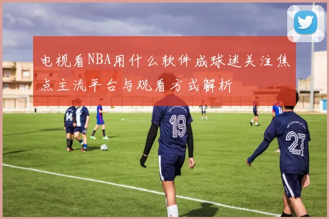 电视看NBA用什么软件成球迷关注焦点主流平台与观看方式解析