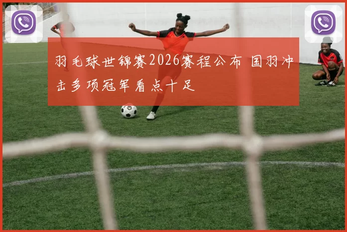 羽毛球世锦赛2026赛程公布 国羽冲击多项冠军看点十足