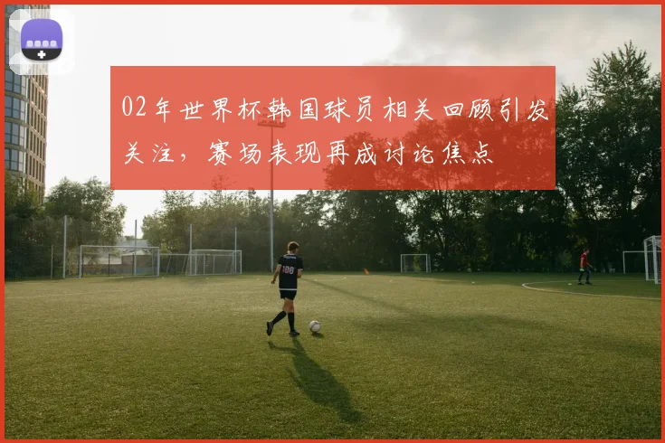 02年世界杯韩国球员相关回顾引发关注，赛场表现再成讨论焦点
